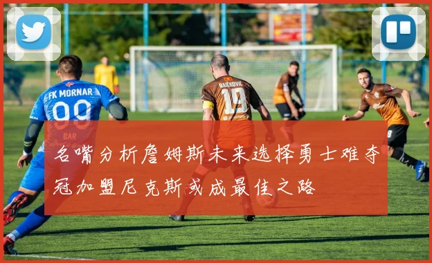 名嘴分析詹姆斯未来选择勇士难夺冠加盟尼克斯或成最佳之路