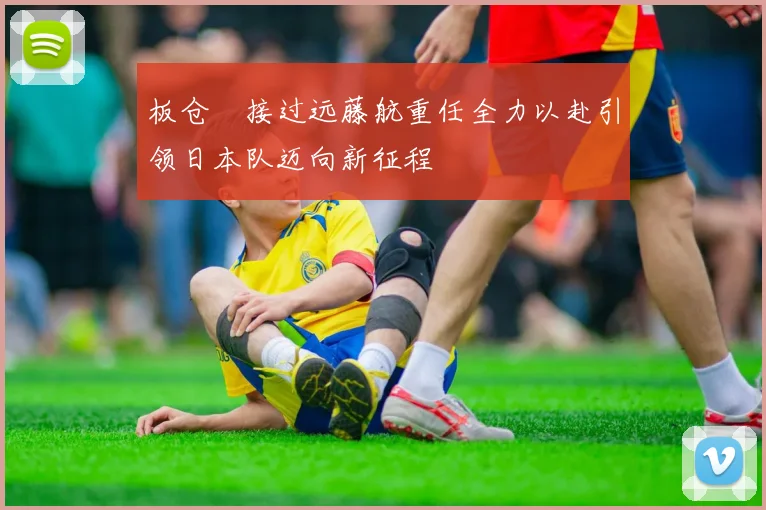 板仓滉接过远藤航重任全力以赴引领日本队迈向新征程