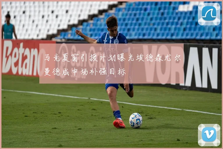 马竞夏窗引援计划曝光埃德森尤尔曼德成中场补强目标