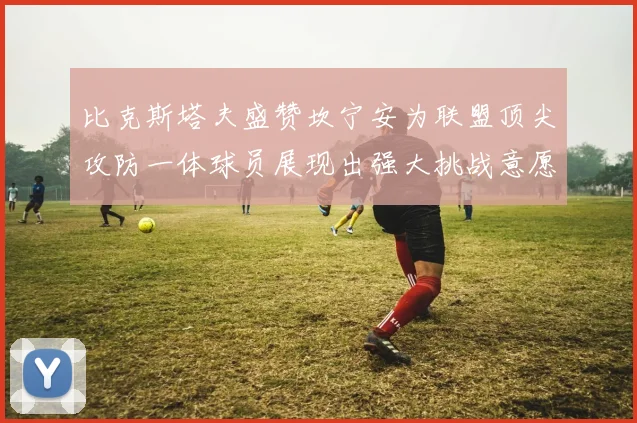 比克斯塔夫盛赞坎宁安为联盟顶尖攻防一体球员展现出强大挑战意愿