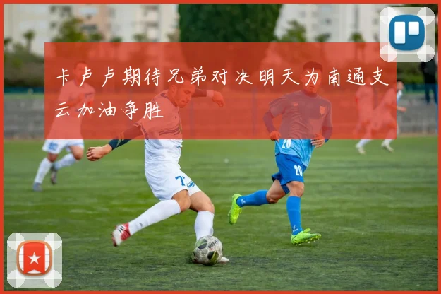 卡卢卢期待兄弟对决明天为南通支云加油争胜