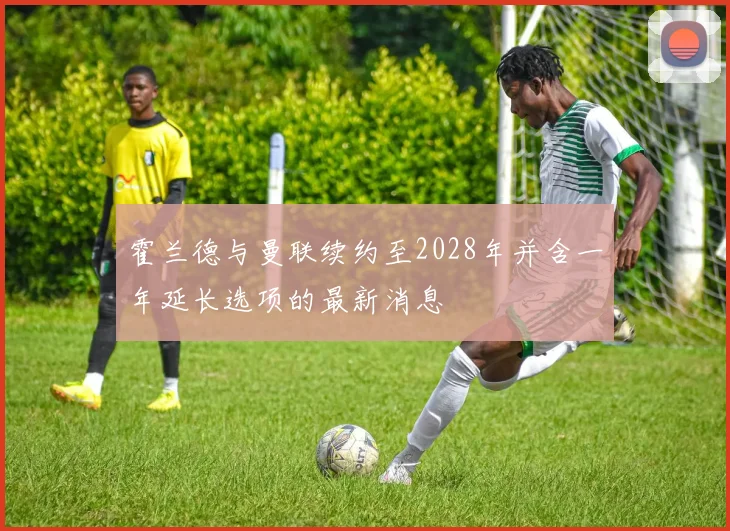 霍兰德与曼联续约至2028年并含一年延长选项的最新消息
