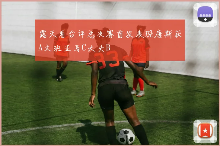 露天看台评总决赛首发表现唐斯获A文班亚马C大头B