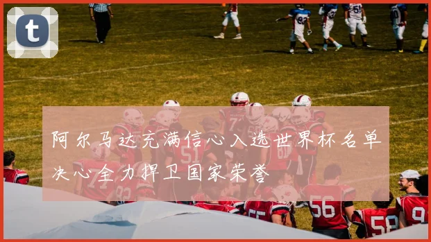 阿尔马达充满信心入选世界杯名单决心全力捍卫国家荣誉