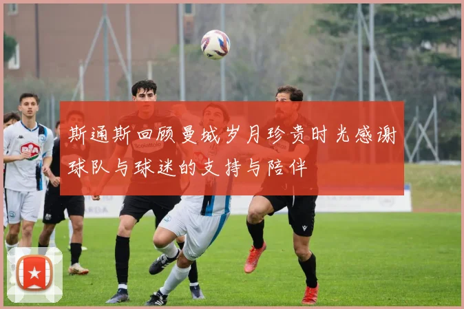 斯通斯回顾曼城岁月珍贵时光感谢球队与球迷的支持与陪伴