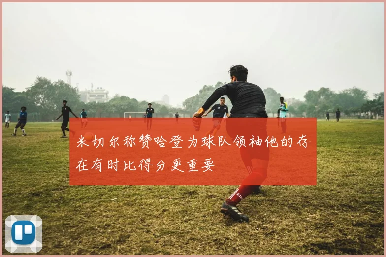 米切尔称赞哈登为球队领袖他的存在有时比得分更重要