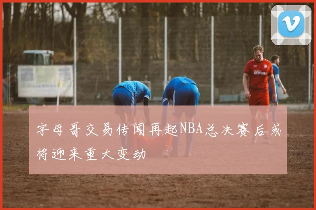 字母哥交易传闻再起NBA总决赛后或将迎来重大变动