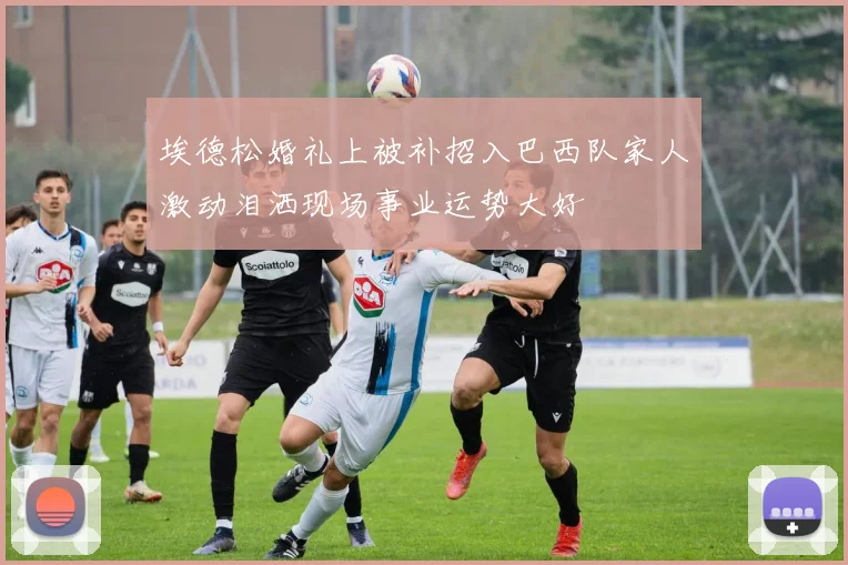 埃德松婚礼上被补招入巴西队家人激动泪洒现场事业运势大好