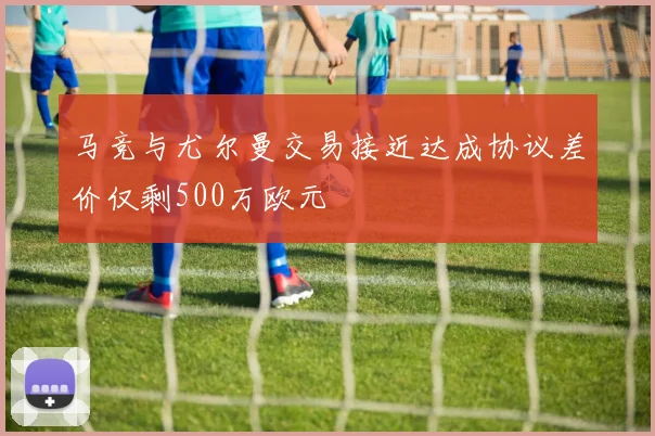 马竞与尤尔曼交易接近达成协议差价仅剩500万欧元