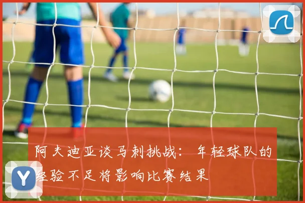 阿夫迪亚谈马刺挑战：年轻球队的经验不足将影响比赛结果