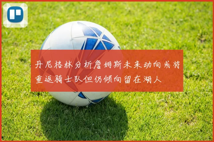 丹尼格林分析詹姆斯未来动向或将重返骑士队但仍倾向留在湖人