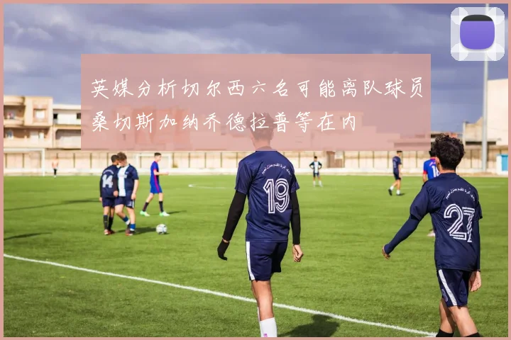 英媒分析切尔西六名可能离队球员桑切斯加纳乔德拉普等在内