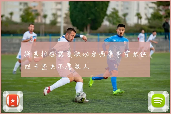 斯基拉透露曼联切尔西争夺霍尔但纽卡坚决不愿放人