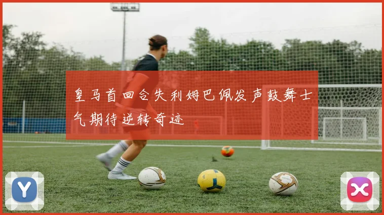 皇马首回合失利姆巴佩发声鼓舞士气期待逆转奇迹