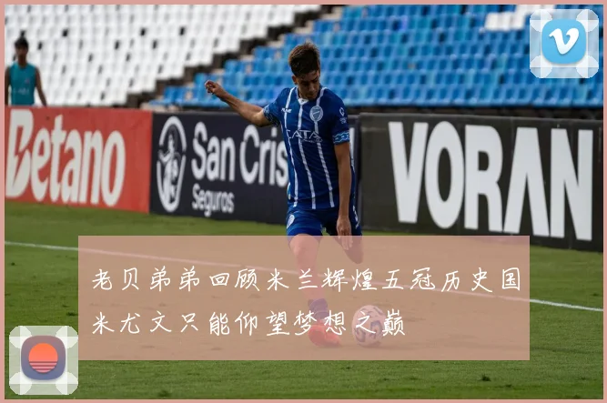 老贝弟弟回顾米兰辉煌五冠历史国米尤文只能仰望梦想之巅