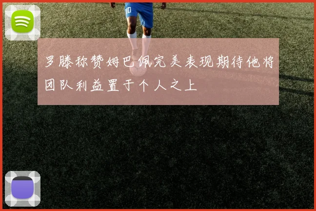罗滕称赞姆巴佩完美表现期待他将团队利益置于个人之上