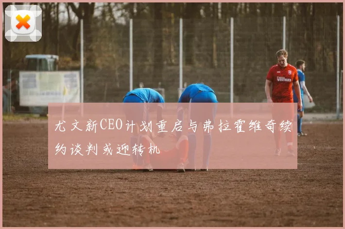 尤文新CEO计划重启与弗拉霍维奇续约谈判或迎转机