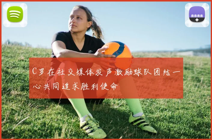 C罗在社交媒体发声激励球队团结一心共同追求胜利使命