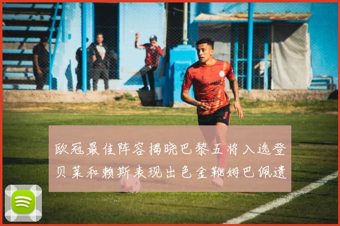 欧冠最佳阵容揭晓巴黎五将入选登贝莱和赖斯表现出色金靴姆巴佩遗憾落选