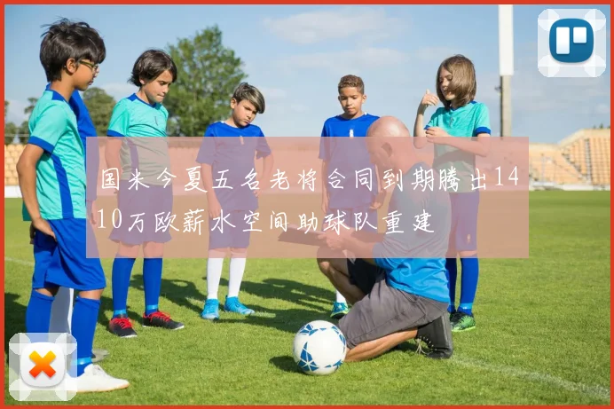 国米今夏五名老将合同到期腾出1410万欧薪水空间助球队重建