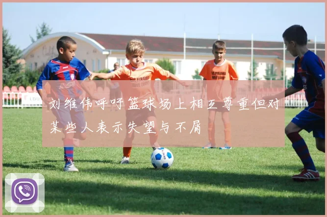 刘维伟呼吁篮球场上相互尊重但对某些人表示失望与不屑