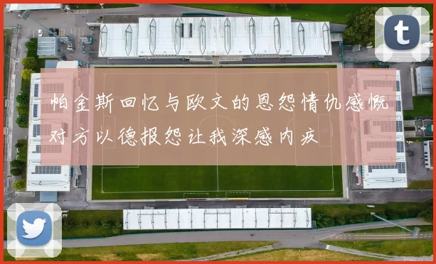 帕金斯回忆与欧文的恩怨情仇感慨对方以德报怨让我深感内疚