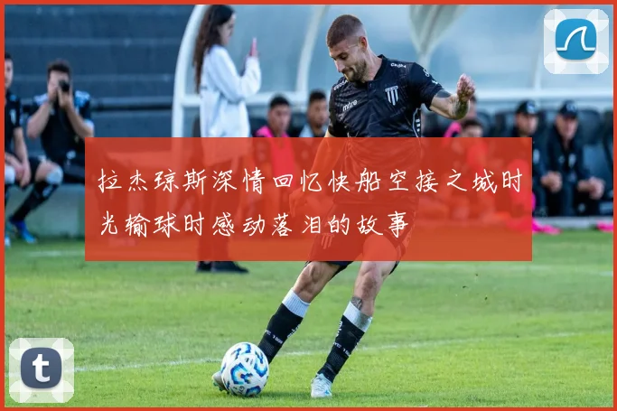 拉杰琼斯深情回忆快船空接之城时光输球时感动落泪的故事